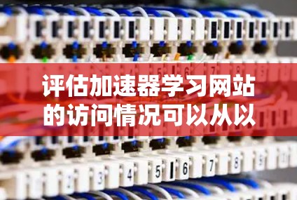 评估加速器学习网站的访问情况可以从以下几个关键方面进行分析