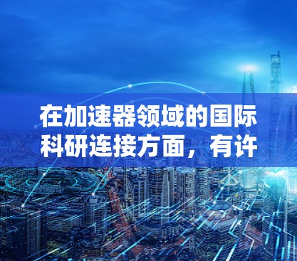 在加速器领域的国际科研连接方面，有许多资源和平台可以帮助科研人员和机构建立国际合作关系，共同推动研究进展。以下是一些可能对你有用的信息和资源