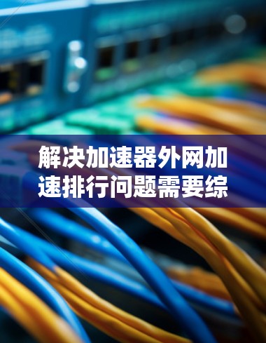 解决加速器外网加速排行问题需要综合考虑多个方面，以下是逐步的解决方案