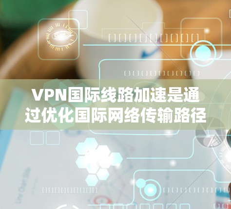 VPN国际线路加速是通过优化国际网络传输路径和技术手段来提升数据传输效率和可靠性的过程。以下是对该技术的详细分析