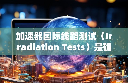 加速器国际线路测试（Irradiation Tests）是确保加速器按设计要求并符合国际标准的关键步骤。以下是对这一测试过程的详细总结