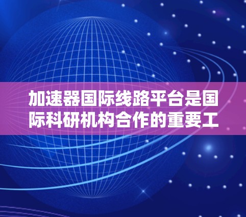 加速器国际线路平台是国际科研机构合作的重要工具，旨在促进加速器技术的全球发展。以下是对这些平台的详细分析和总结