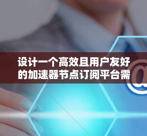 设计一个高效且用户友好的加速器节点订阅平台需要综合考虑多个方面。以下是对该平台的详细设计思路