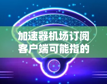 加速器机场订阅客户端可能指的是一个用于管理和连接到加速器或机场服务的客户端软件。以下是一些可能的解释和步骤，假设你想连接到一个加速器服务（如国内的网信办加速器）或机场网络服务