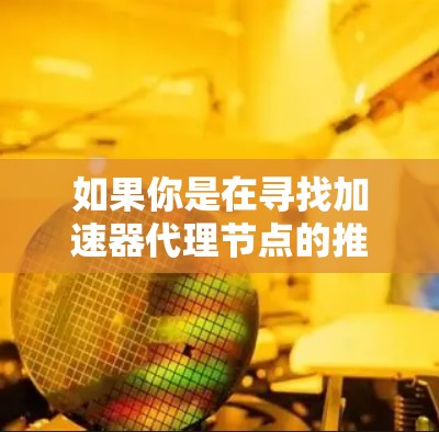 如果你是在寻找加速器代理节点的推荐，以下是一些关键点和建议，帮助你更好地找到或选择合适的代理节点