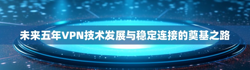 未来五年VPN技术发展与稳定连接的奠基之路