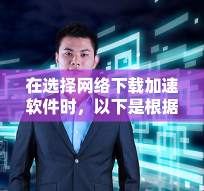 在选择网络下载加速软件时，以下是根据您的需求和考虑因素的总结建议