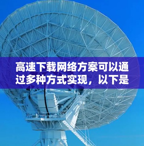 高速下载网络方案可以通过多种方式实现，以下是一些常见的方法和策略，帮助您快速、安全地下载大量数据