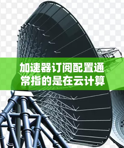 加速器订阅配置通常指的是在云计算或网络环境中，通过配置加速器服务来优化数据传输、负载均衡或资源利用率的过程。以下是一些常见的加速器订阅配置步骤和注意事项