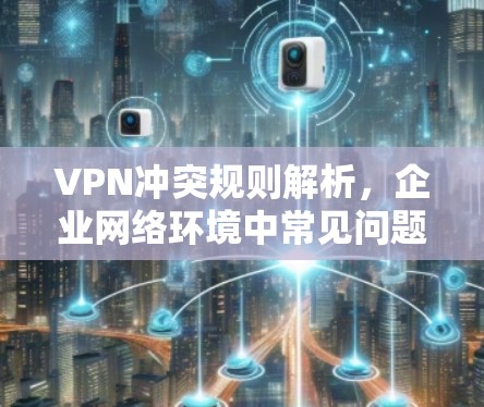 VPN冲突规则解析，企业网络环境中常见问题与解决方案