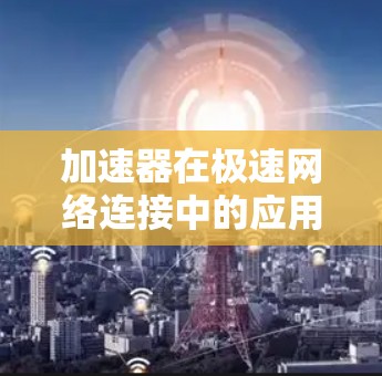 加速器在极速网络连接中的应用是一个复杂而多维度的领域，涉及多种技术和策略的协同作用。以下是对加速器极速网络连接的详细分析和总结
