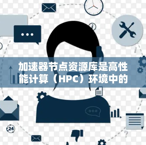 加速器节点资源库是高性能计算（HPC）环境中的一个重要组成部分，主要用于存储和管理加速器节点的相关资源和信息，以优化计算性能和效率。以下是对加速器节点资源库的详细分析和解决方案