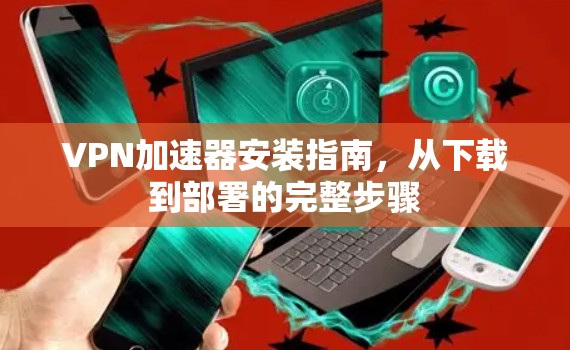 VPN加速器安装指南，从下载到部署的完整步骤