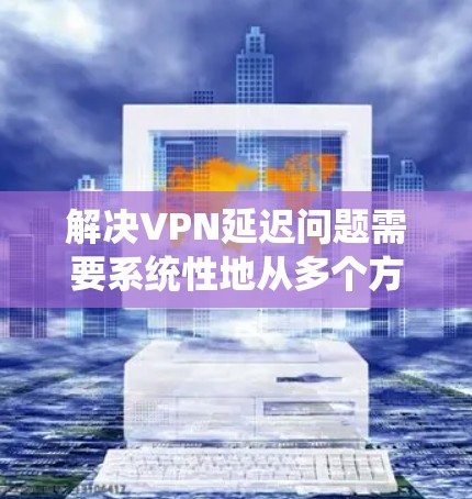 解决VPN延迟问题需要系统性地从多个方面入手，以下是一个有条理的解决方案