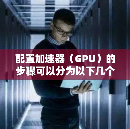 配置加速器（GPU）的步骤可以分为以下几个关键环节，每个环节都需要仔细执行以确保最佳性能和稳定性