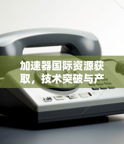 加速器国际资源获取，技术突破与产业发展分析