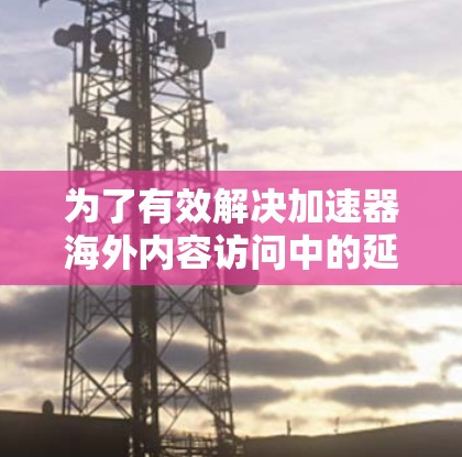 为了有效解决加速器海外内容访问中的延迟问题，可以采取以下分步策略