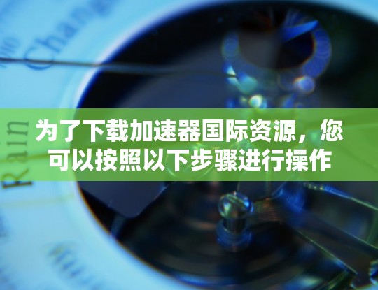 为了下载加速器国际资源，您可以按照以下步骤进行操作