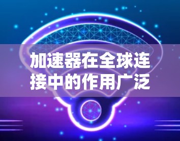 加速器在全球连接中的作用广泛且多样，涵盖了科学研究、数据传输、医疗、航天等多个领域。以下是加速器在全球连接中的主要作用