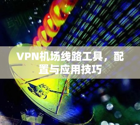 VPN机场线路工具，配置与应用技巧