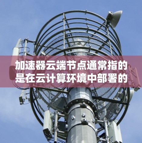 加速器云端节点通常指的是在云计算环境中部署的网络加速器节点。这些节点用于优化网络带宽、减少延迟以及提高数据传输效率，常见于大数据处理、云原生应用和分布式系统中