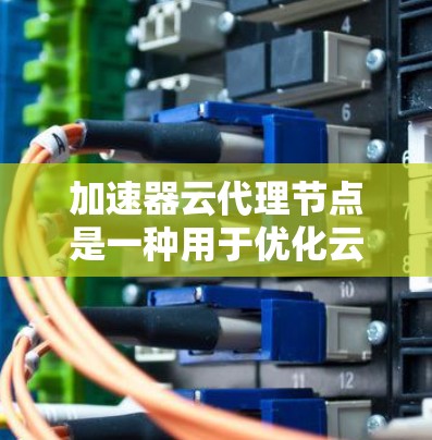 加速器云代理节点是一种用于优化云资源访问速度和用户体验的技术，通过缓存数据和智能加速，显著减少延迟，提升效率。以下是对加速器云代理节点的详细分析和总结