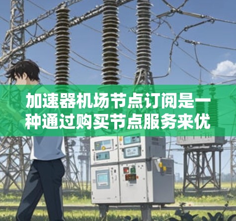 加速器机场节点订阅是一种通过购买节点服务来优化数据传输性能的策略，通常用于内容分发网络（CDN）中，以减少数据传输延迟并提高访问速度。以下是对该服务的详细分析和总结