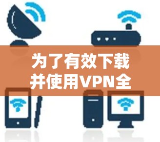 为了有效下载并使用VPN全球加速器，请按照以下步骤操作