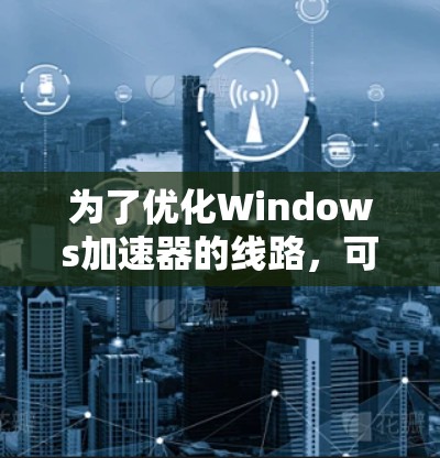 为了优化Windows加速器的线路，可以从以下几个方面进行具体措施
