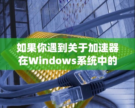 如果你遇到关于加速器在Windows系统中的版本更新问题，可以按照以下步骤进行检查和更新