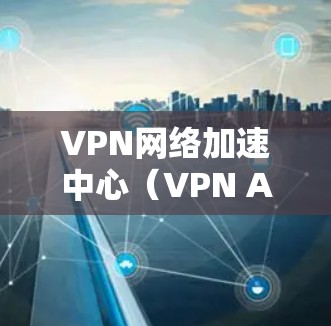 VPN网络加速中心（VPN Acceleration Center,简称VAC）是一种利用VPN技术来优化网络性能的平台，旨在提高数据传输速度、减少延迟并确保安全性。以下是对VAC的详细分析