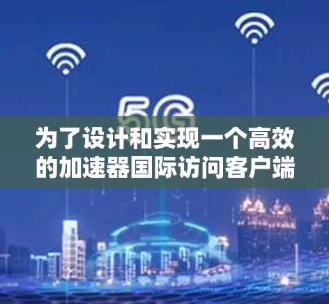 为了设计和实现一个高效的加速器国际访问客户端，我们可以按照以下步骤进行