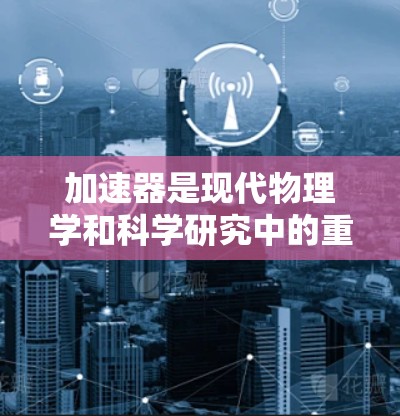 加速器是现代物理学和科学研究中的重要工具，能够产生强大的粒子束，广泛应用于多个领域。以下是加速器的详细介绍