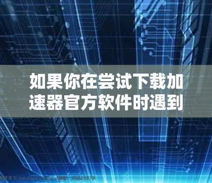 如果你在尝试下载加速器官方软件时遇到困难，可以按照以下步骤进行排查和解决