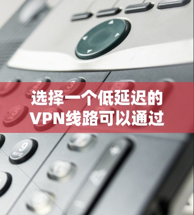 选择一个低延迟的VPN线路可以通过以下步骤来实现