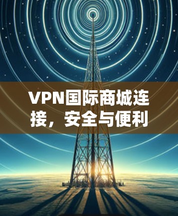 VPN国际商城连接，安全与便利的双重保障
