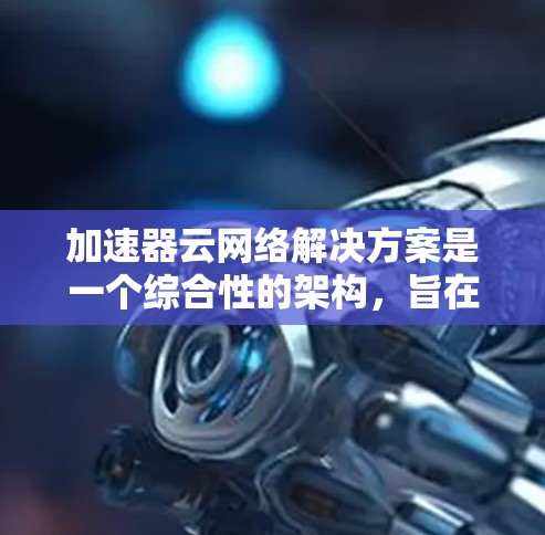 加速器云网络解决方案是一个综合性的架构，旨在优化云网络的性能，提升数据传输效率和降低延迟。以下是对该解决方案的详细分析和总结