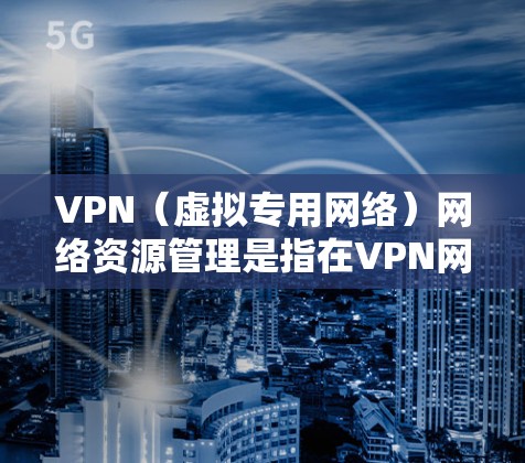 VPN（虚拟专用网络）网络资源管理是指在VPN网络中合理配置、监控和优化网络资源，以确保网络性能、安全性和可靠性。以下是VPN网络资源管理的主要方面