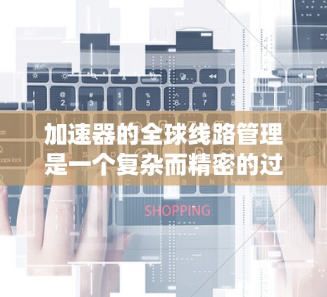 加速器的全球线路管理是一个复杂而精密的过程，旨在确保各个系统协同工作，实现高效、稳定和安全的运行。以下是对加速器全球线路管理的详细分析