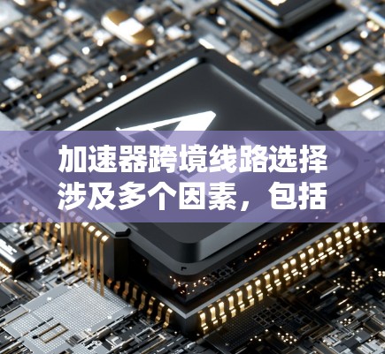 加速器跨境线路选择涉及多个因素，包括运输距离、政策法规、海关清关、运输成本、设备维护等。以下是一些关键点和建议，帮助你选择最合适的跨境线路