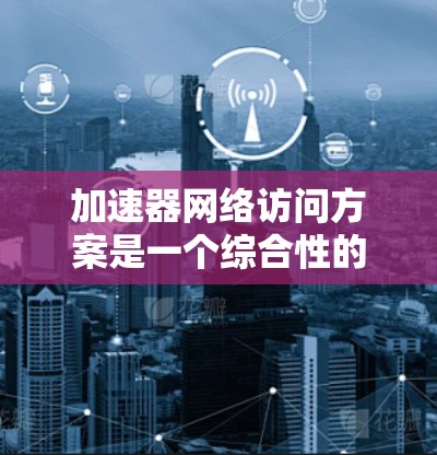 加速器网络访问方案是一个综合性的设计，涉及多个关键领域。以下是对该方案的详细总结