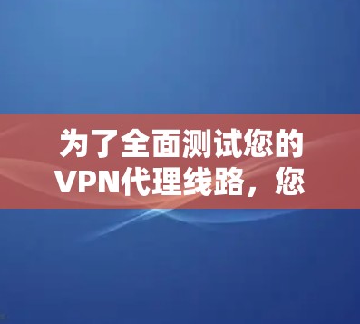 为了全面测试您的VPN代理线路，您可以按照以下步骤进行