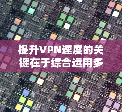 提升VPN速度的关键在于综合运用多种优化策略，以下是详细的步骤指南