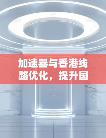加速器与香港线路优化，提升国际通信效率