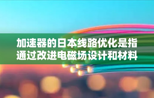 加速器的日本线路优化是指通过改进电磁场设计和材料科学，提升加速器的性能，包括更高的加速效率、更稳定的粒子束质量和更高的运行可靠性。以下是对这一优化的详细分析