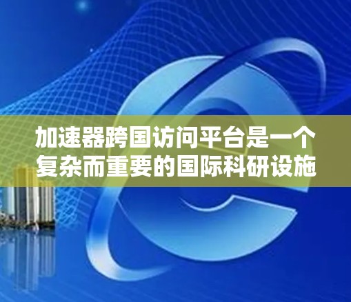 加速器跨国访问平台是一个复杂而重要的国际科研设施，旨在通过跨国合作推动高能物理、材料科学、生命科学等领域的研究。以下是对这一平台的详细分析
