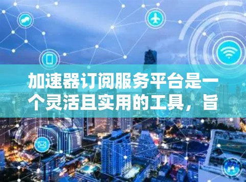 加速器订阅服务平台是一个灵活且实用的工具，旨在通过提供加速功能帮助用户提升网络性能、数据处理效率和计算能力。以下是对该平台的详细分析和总结