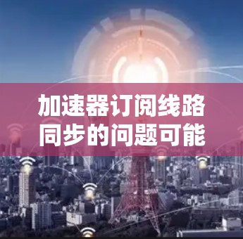 加速器订阅线路同步的问题可能涉及到网络配置、硬件设置或软件配置等多个方面。以下是一些常见的故障排除步骤和解决方案，帮助你解决加速器订阅线路同步的问题