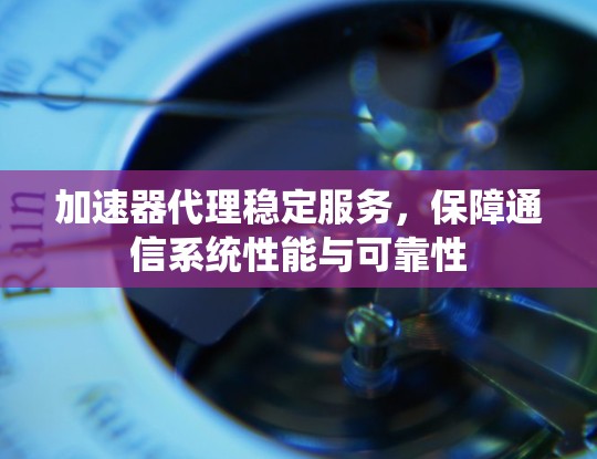 加速器代理稳定服务，保障通信系统性能与可靠性