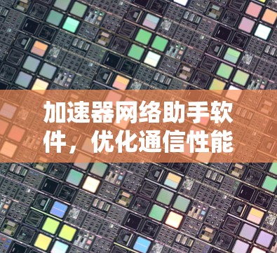 加速器网络助手软件，优化通信性能的利器